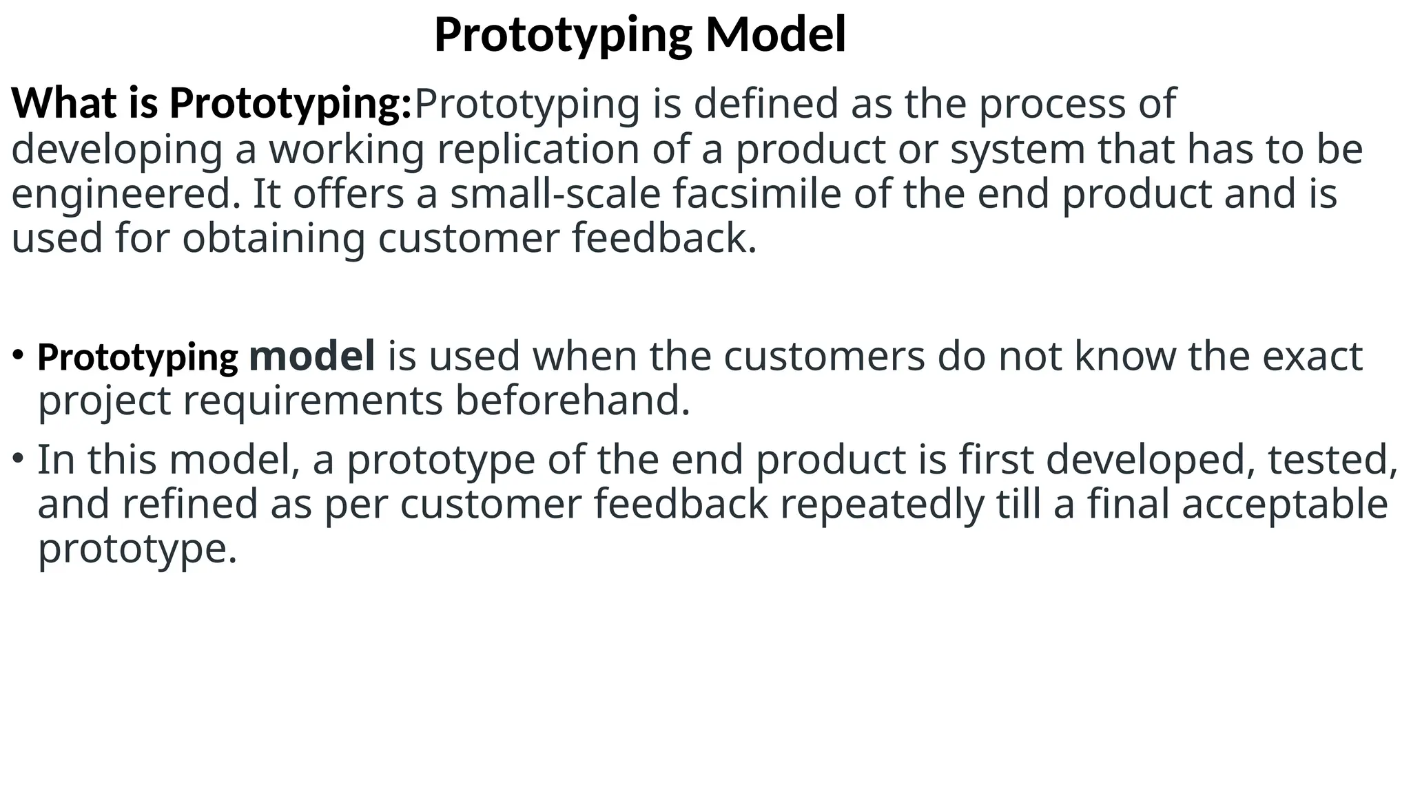 Prototyping Model
What is Prototyping:Prototyping is defined as the process of
developing a working replication of a product or system that has to be
engineered. It offers a small-scale facsimile of the end product and is
used for obtaining customer feedback.
• Prototyping model is used when the customers do not know the exact
project requirements beforehand.
• In this model, a prototype of the end product is first developed, tested,
and refined as per customer feedback repeatedly till a final acceptable
prototype.
 