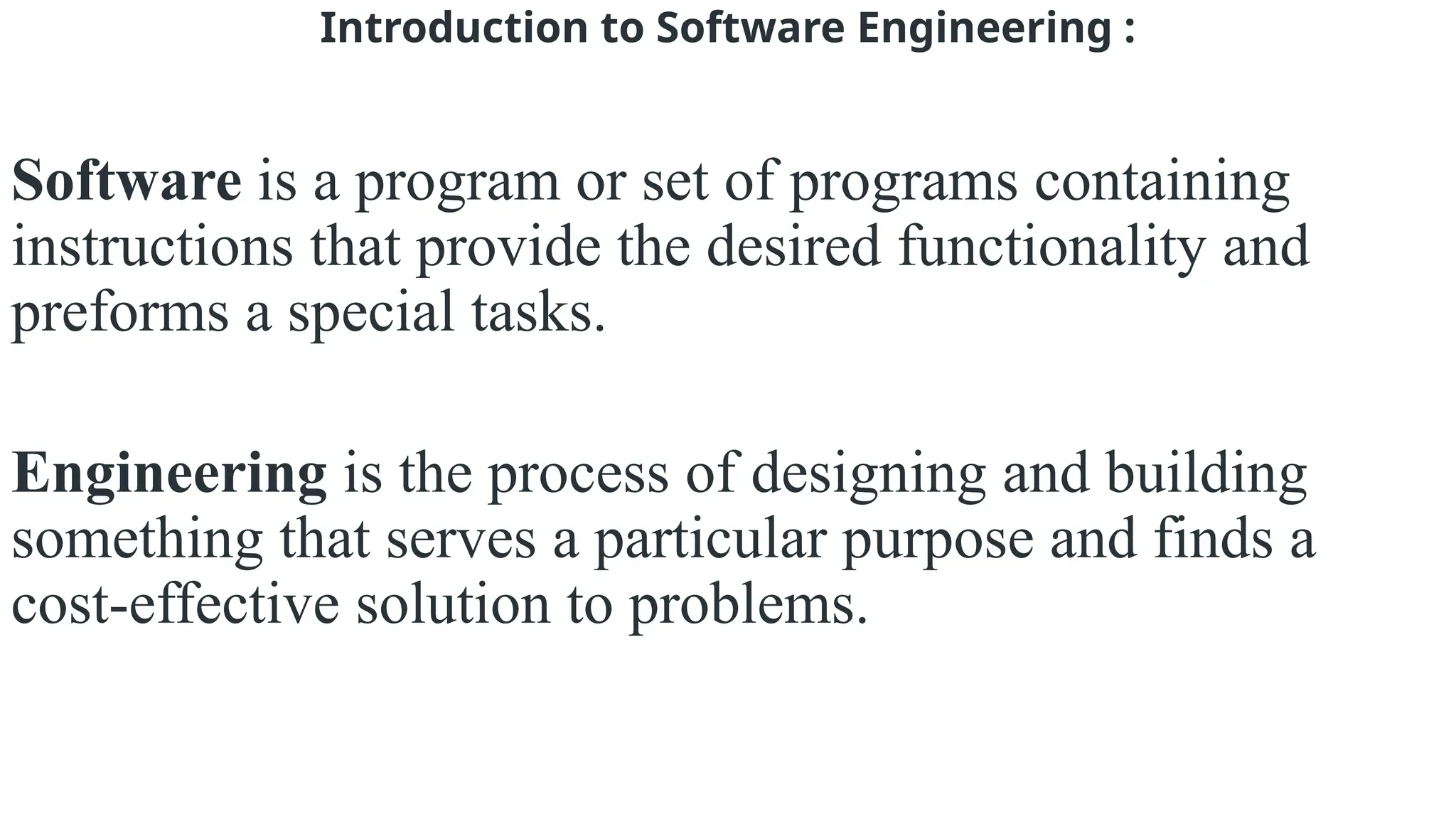 Introduction to Software Engineering :
Software is a program or set of programs containing
instructions that provide the desired functionality and
preforms a special tasks.
Engineering is the process of designing and building
something that serves a particular purpose and finds a
cost-effective solution to problems.
 
