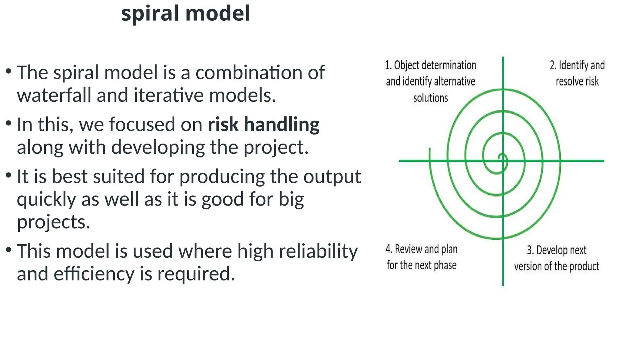 spiral model
• The spiral model is a combination of
waterfall and iterative models.
• In this, we focused on risk handling
along with developing the project.
• It is best suited for producing the output
quickly as well as it is good for big
projects.
• This model is used where high reliability
and efficiency is required.
 
