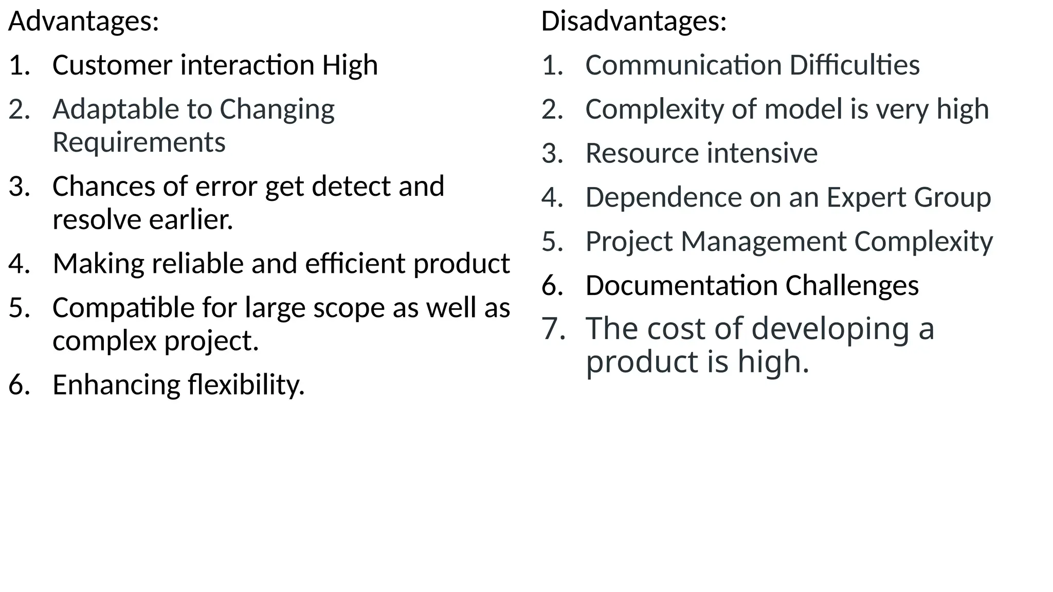 Advantages:
1. Customer interaction High
2. Adaptable to Changing
Requirements
3. Chances of error get detect and
resolve earlier.
4. Making reliable and efficient product
5. Compatible for large scope as well as
complex project.
6. Enhancing flexibility.
Disadvantages:
1. Communication Difficulties
2. Complexity of model is very high
3. Resource intensive
4. Dependence on an Expert Group
5. Project Management Complexity
6. Documentation Challenges
7. The cost of developing a
product is high.
 