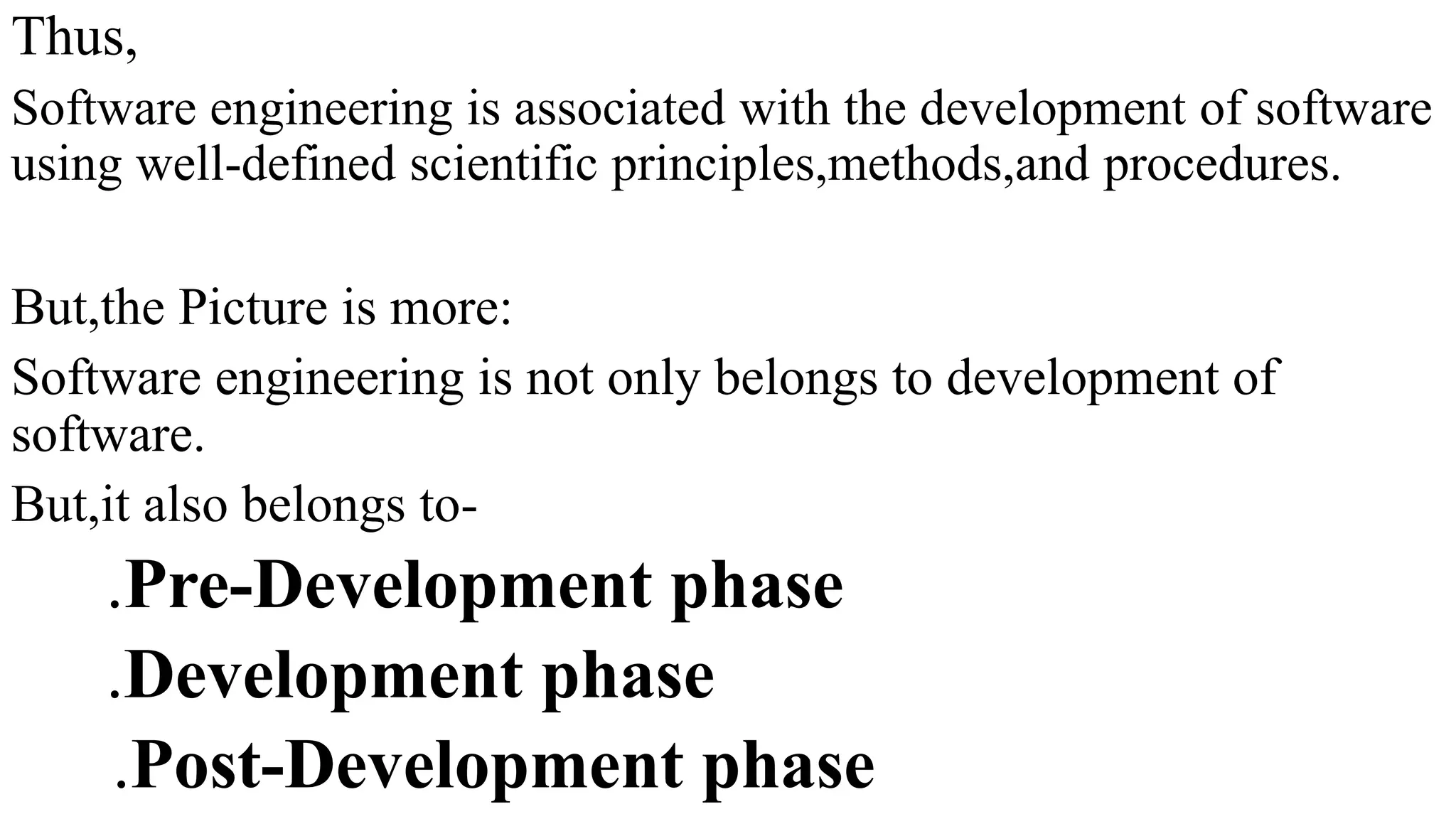 Thus,
Software engineering is associated with the development of software
using well-defined scientific principles,methods,and procedures.
But,the Picture is more:
Software engineering is not only belongs to development of
software.
But,it also belongs to-
.Pre-Development phase
.Development phase
.Post-Development phase
 