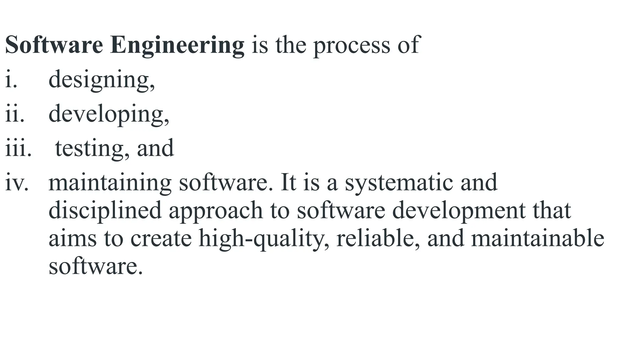 Software Engineering is the process of
i. designing,
ii. developing,
iii. testing, and
iv. maintaining software. It is a systematic and
disciplined approach to software development that
aims to create high-quality, reliable, and maintainable
software.
 