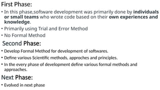 First Phase:
• In this phase,software development was primarily done by individuals
or small teams who wrote code based on their own experiences and
knowledge.
• Primarily using Trial and Error Method
• No Formal Method
Second Phase:
• Develop Formal Method for development of softwares.
• Define various Scientific methods, approches and principles.
• In the every phase of development define various formal methods and
approaches.
Next Phase:
• Evolved in next phase
 