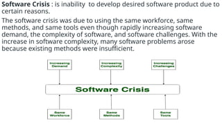 Software Crisis : is inability to develop desired software product due to
certain reasons.
The software crisis was due to using the same workforce, same
methods, and same tools even though rapidly increasing software
demand, the complexity of software, and software challenges. With the
increase in software complexity, many software problems arose
because existing methods were insufficient.
 