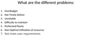 What are the different problems:
1. OverBudget
2. Not Timely Deliver
3. Unreliable
4. Difficulty to maintain
5. Performed Poorly
6. Non-Optimal Utilization of resources
7. Not meet user requirements
 