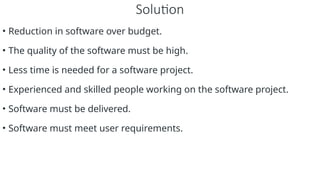 Solution
• Reduction in software over budget.
• The quality of the software must be high.
• Less time is needed for a software project.
• Experienced and skilled people working on the software project.
• Software must be delivered.
• Software must meet user requirements.
 