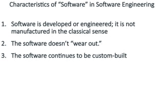 Characteristics of “Software” in Software Engineering
1. Software is developed or engineered; it is not
manufactured in the classical sense
2. The software doesn’t “wear out.”
3. The software continues to be custom-built
 