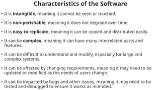 Characteristics of the Software
• It is intangible, meaning it cannot be seen or touched.
• It is non-perishable, meaning it does not degrade over time.
• It is easy to replicate, meaning it can be copied and distributed easily.
• It can be complex, meaning it can have many interrelated parts and
features.
• It can be difficult to understand and modify, especially for large and
complex systems.
• It can be affected by changing requirements, meaning it may need to be
updated or modified as the needs of users change.
• It can be impacted by bugs and other issues, meaning it may need to be
tested and debugged to ensure it works as intended.
 