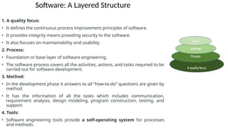 Software: A Layered Structure
1. A quality focus:
• It defines the continuous process improvement principles of software.
• It provides integrity means providing security to the software.
• It also focuses on maintainability and usability.
2. Process:
• Foundation or base layer of software engineering.
• The software process covers all the activities, actions, and tasks required to be
carried out for software development.
3. Method:
• In the development phase it answers to all “how-to-do” questions are given by
method.
• It has the information of all the tasks which includes communication,
requirement analysis, design modeling, program construction, testing, and
support.
4. Tools:
• Software engineering tools provide a self-operating system for processes
and methods.
 