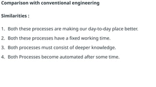Comparison with conventional engineering
Similarities :
1. Both these processes are making our day-to-day place better.
2. Both these processes have a fixed working time.
3. Both processes must consist of deeper knowledge.
4. Both Processes become automated after some time.
 