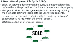 Software Development Life Cycle (SDLC)
• SDLC, or software development life cycle, is a methodology that
defines the entire procedure of software development step-by-step.
• The goal of the SDLC life cycle model is to deliver high-quality,
maintainable software that meets the user’s requirements.
• It ensures that the end product is able to meet the customer’s
expectations and fits within the overall budget.
• SDLC is a collection of these six stages.
 