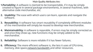 Main Quality Attributes Are:
1.Portability: A software is claimed to be transportable, if it may be simply
created to figure in several package environments, in several machines, with
alternative code merchandise, etc.
2. Usability: The ease with which users can learn, operate and navigate the
software.
3. Reusability: A software has smart reusability if completely different modules
of the merchandise will simply be reused to develop new merchandise.
4. Maintainability: A software is reparable, if errors may be simply corrected as
and once they show up, new functions may be simply added to the
merchandise.
5. Reliability: Software is more reliable if it has fewer failures.
6. Efficiency: The more efficient software is, the less it uses of CPU-time,
memory, disk space,network bandwidth and other resources.
 