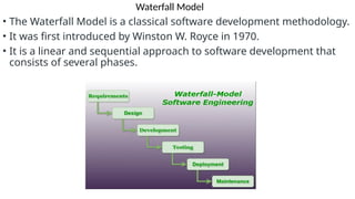 Waterfall Model
• The Waterfall Model is a classical software development methodology.
• It was first introduced by Winston W. Royce in 1970.
• It is a linear and sequential approach to software development that
consists of several phases.
 