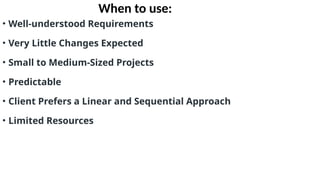 When to use:
• Well-understood Requirements
• Very Little Changes Expected
• Small to Medium-Sized Projects
• Predictable
• Client Prefers a Linear and Sequential Approach
• Limited Resources
 