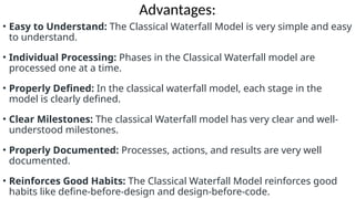 Advantages:
• Easy to Understand: The Classical Waterfall Model is very simple and easy
to understand.
• Individual Processing: Phases in the Classical Waterfall model are
processed one at a time.
• Properly Defined: In the classical waterfall model, each stage in the
model is clearly defined.
• Clear Milestones: The classical Waterfall model has very clear and well-
understood milestones.
• Properly Documented: Processes, actions, and results are very well
documented.
• Reinforces Good Habits: The Classical Waterfall Model reinforces good
habits like define-before-design and design-before-code.
 