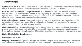Disadvantages
• No Feedback Path: In this, It assumes that no error is ever committed by developers during any
phase. Therefore, it does not incorporate any mechanism for error correction.
• Difficult to accommodate Change Requests: This model assumes that all the customer
requirements can be completely defined at the beginning of the project, but the customer’s
requirements keep on changing with time. It is difficult to accommodate any change requests
after the requirements specification phase is complete.
• No Overlapping of Phases: This model recommends that a new phase can start only after the
completion of the previous phase. But in real projects, this can’t be maintained. To increase
efficiency and reduce cost, phases may overlap.
• Limited Flexibility: The Waterfall Model is a rigid and linear approach to software development,
which means that it is not well-suited for projects with changing or uncertain requirements.
Once a phase has been completed, it is difficult to make changes or go back to a previous phase.
• Limited Stakeholder Involvement
• Late Defect Detection
• Lengthy Development Cycle: As each phase must be completed before moving on to the next.
This can result in delays and increased costs if requirements change or new issues arise.
 