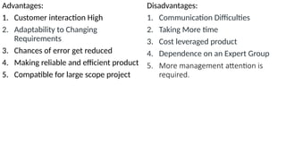 Advantages:
1. Customer interaction High
2. Adaptability to Changing
Requirements
3. Chances of error get reduced
4. Making reliable and efficient product
5. Compatible for large scope project
Disadvantages:
1. Communication Difficulties
2. Taking More time
3. Cost leveraged product
4. Dependence on an Expert Group
5. More management attention is
required.
 