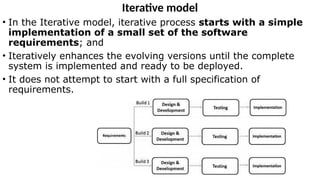 Iterative model
• In the Iterative model, iterative process starts with a simple
implementation of a small set of the software
requirements; and
• Iteratively enhances the evolving versions until the complete
system is implemented and ready to be deployed.
• It does not attempt to start with a full specification of
requirements.
 