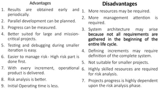 Advantages
1. Results are obtained early and
periodically.
2. Parallel development can be planned.
3. Progress can be measured.
4. Better suited for large and mission-
critical projects.
5. Testing and debugging during smaller
iteration is easy.
6. Easier to manage risk- High risk part is
done first.
7. With every increment, operational
product is delivered.
8. Risk analysis is better.
9. Initial Operating time is less.
Disadvantages
1. More resources may be required.
2. More management attention is
required.
3. System architecture may arise
because not all requirements are
gathered in the beginning of the
entire life cycle.
4. Defining increments may require
definition of the complete system.
5. Not suitable for smaller projects.
6. Highly skilled resources are required
for risk analysis.
7. Projects progress is highly dependent
upon the risk analysis phase.
 