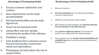 Advantages of Prototyping Model
1. Ensures customer satisfaction and
comfort.
2. New requirements can be easily
accommodated
3. Missing functionalities can be easily
figured out.
4. Errors can be detected earlier
5. saving effort and cost, besides
enhancing the quality of the software.
6. Flexibility in design.
7. Early feedback from customers ensure
that the final product meets their
needs and expectations.
8. Prototyping can help reduce the risk of
project failure
Disadvantages of the Prototyping Model
1. Resource Intensive
2. Poor Documentation due to continuously changing
customer requirements.
3. Difficult to accommodate all the changes.
4. After seeing an early prototype, the customers demand
the actual product to be delivered soon.
5. The customer might lose interest in the product if
he/she is not satisfied with the initial prototype.
6. The prototype may not consider technical feasibility and
scalability issues that can arise during the final product
development.
 