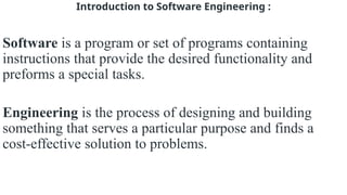 Introduction to Software Engineering :
Software is a program or set of programs containing
instructions that provide the desired functionality and
preforms a special tasks.
Engineering is the process of designing and building
something that serves a particular purpose and finds a
cost-effective solution to problems.
 