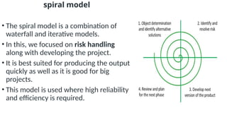 spiral model
• The spiral model is a combination of
waterfall and iterative models.
• In this, we focused on risk handling
along with developing the project.
• It is best suited for producing the output
quickly as well as it is good for big
projects.
• This model is used where high reliability
and efficiency is required.
 