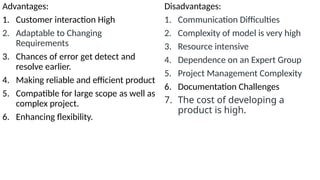 Advantages:
1. Customer interaction High
2. Adaptable to Changing
Requirements
3. Chances of error get detect and
resolve earlier.
4. Making reliable and efficient product
5. Compatible for large scope as well as
complex project.
6. Enhancing flexibility.
Disadvantages:
1. Communication Difficulties
2. Complexity of model is very high
3. Resource intensive
4. Dependence on an Expert Group
5. Project Management Complexity
6. Documentation Challenges
7. The cost of developing a
product is high.
 