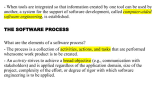 - When tools are integrated so that information created by one tool can be used by
another, a system for the support of software development, called computer-aided
software engineering, is established.
THE SOFTWARE PROCESS
What are the elements of a software process?
- The process is a collection of activities, actions, and tasks that are performed
whensome work product is to be created.
- An activity strives to achieve a broad objective (e.g., communication with
stakeholders) and is applied regardless of the application domain, size of the
project, complexity of the effort, or degree of rigor with which software
engineering is to be applied.
 