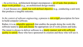 - An action (e.g., architectural design) encompasses a set of tasks that produce a
major work product (e.g., an architectural design model)
- A task focuses on a small, but well-defined objective (e.g., conducting a unit test)
that produces a tangible outcome.
In the context of software engineering, a process is not a rigid prescription for how
to build computer software.
Rather, it is an adaptable approach that enables the people doing the work (the
software team) to pick and choose the appropriate set of work actions and tasks.
The intent is always to deliver software in a timely manner and with sufficient
quality to satisfy those who have sponsored its creation and those who will use it.
 