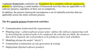 A process framework establishes the foundation for a complete software engineering
process by identifying a small number of framework activities that are applicable to all
software projects, regardless of their size or complexity.
In addition, the process framework encompasses a set of umbrella activities that are
applicable across the entire software process.
The five generic process framework activities:
 Communication (understand the requirements)
 Planning (map—called asoftware project plan—defines the software engineering work
by describing the technical tasks to be conducted, the risks that are likely, the resources
that will be required, the work products to be produced, and a work schedule)
 Modeling (design the model-”sketch”)
 Construction (combination of code generation & testing)
 Deployment (finished software product)
 