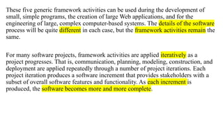 These five generic framework activities can be used during the development of
small, simple programs, the creation of large Web applications, and for the
engineering of large, complex computer-based systems. The details of the software
process will be quite different in each case, but the framework activities remain the
same.
For many software projects, framework activities are applied iteratively as a
project progresses. That is, communication, planning, modeling, construction, and
deployment are applied repeatedly through a number of project iterations. Each
project iteration produces a software increment that provides stakeholders with a
subset of overall software features and functionality. As each increment is
produced, the software becomes more and more complete.
 