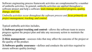 Software engineering process framework activities are complemented by a number
of umbrella activities. In general, umbrella activities are applied throughout a
software project and help a software team manage and control progress, quality,
change, and risk.
Umbrella activities occur throughout the software process and focus primarily on
project management, tracking, and control.
Typical umbrella activities includes,
1) Software project tracking and control—allows the software team to assess
progress against the project plan and take any necessary action to maintain the
schedule.
2) Risk management—assesses risks that may affect the outcome of the project or
the quality of the product.
3) Software quality assurance—defines and conducts the activities required to
ensure software quality.(testing)
 
