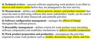 4) Technical reviews—assesses software engineering work products in an effort to
uncover and remove errors before they are propagated to the next activity.
5) Measurement—defines and collects process, project, and product measures that
assist the team in delivering software that meets stakeholders’ needs; can be used in
conjunction with all other framework and umbrella activities.
6) Software configuration management—manages the effects of change
throughout the software process.
7) Reusability management—defines criteria for work product reuse (including
software components) and establishes mechanisms to achieve reusable components.
8) Work product preparation and production—encompasses the activities
required to create work products such as models, documents, logs, forms, and lists.
 
