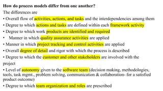 How do process models differ from one another?
The differences are
• Overall flow of activities, actions, and tasks and the interdependencies among them
• Degree to which actions and tasks are defined within each framework activity
• Degree to which work products are identified and required
• Manner in which quality assurance activities are applied
• Manner in which project tracking and control activities are applied
• Overall degree of detail and rigor with which the process is described
• Degree to which the customer and other stakeholders are involved with the
project
• Level of autonomy given to the software team (decision making, methodologies,
tools, task mgmt., problem solving, communication & collaboration- for a satisfied
product outcome)
• Degree to which team organization and roles are prescribed
 