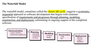 The Waterfall Model
The waterfall model, sometimes called the classic life cycle, suggests a systematic,
sequential approach to software development that begins with customer
specification of requirements and progresses through planning, modeling,
construction, and deployment, culminating in ongoing support of the completed
software.
 