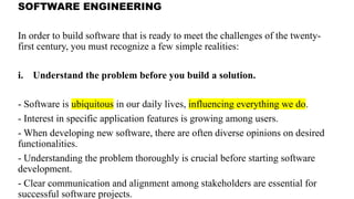 SOFTWARE ENGINEERING
In order to build software that is ready to meet the challenges of the twenty-
first century, you must recognize a few simple realities:
i. Understand the problem before you build a solution.
- Software is ubiquitous in our daily lives, influencing everything we do.
- Interest in specific application features is growing among users.
- When developing new software, there are often diverse opinions on desired
functionalities.
- Understanding the problem thoroughly is crucial before starting software
development.
- Clear communication and alignment among stakeholders are essential for
successful software projects.
 