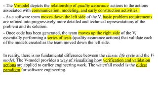 - The V-model depicts the relationship of quality assurance actions to the actions
associated with communication, modeling, and early construction activities.
- As a software team moves down the left side of the V, basic problem requirements
are refined into progressively more detailed and technical representations of the
problem and its solution.
- Once code has been generated, the team moves up the right side of the V,
essentially performing a series of tests (quality assurance actions) that validate each
of the models created as the team moved down the left side.
In reality, there is no fundamental difference between the classic life cycle and the V-
model. The V-model provides a way of visualizing how verification and validation
actions are applied to earlier engineering work. The waterfall model is the oldest
paradigm for software engineering.
 
