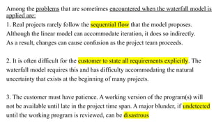 Among the problems that are sometimes encountered when the waterfall model is
applied are:
1. Real projects rarely follow the sequential flow that the model proposes.
Although the linear model can accommodate iteration, it does so indirectly.
As a result, changes can cause confusion as the project team proceeds.
2. It is often difficult for the customer to state all requirements explicitly. The
waterfall model requires this and has difficulty accommodating the natural
uncertainty that exists at the beginning of many projects.
3. The customer must have patience. A working version of the program(s) will
not be available until late in the project time span. A major blunder, if undetected
until the working program is reviewed, can be disastrous
 