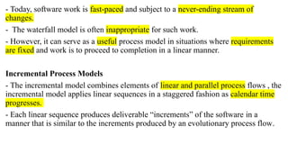 - Today, software work is fast-paced and subject to a never-ending stream of
changes.
- The waterfall model is often inappropriate for such work.
- However, it can serve as a useful process model in situations where requirements
are fixed and work is to proceed to completion in a linear manner.
Incremental Process Models
- The incremental model combines elements of linear and parallel process flows , the
incremental model applies linear sequences in a staggered fashion as calendar time
progresses.
- Each linear sequence produces deliverable “increments” of the software in a
manner that is similar to the increments produced by an evolutionary process flow.
 