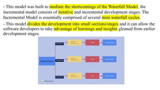 - This model was built to mediate the shortcomings of the Waterfall Model, the
incremental model consists of iterative and incremental development stages. The
Incremental Model is essentially comprised of several mini waterfall cycles.
- This model divides the development into small sections/stages and it can allow the
software developers to take advantage of learnings and insights gleaned from earlier
development stages.
 