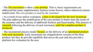 - The first increment is often a core product. That is, basic requirements are
addressed but many supplementary features (some known, others unknown) remain
undelivered. The core product is used by the customer.
- As a result of use and/or evaluation, a plan is developed for the next increment.
The plan addresses the modification of the core product to better meet the needs of
the customer and the delivery of additional features and functionality. This process is
repeated following the delivery of each increment, until the complete product is
produced.
- The incremental process model focuses on the delivery of an operational product
with each increment. Early increments are stripped-down versions of the final
product, but they do provide capability that serves the user and also provide a
platform for evaluation by the user.
 