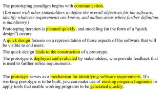 The prototyping paradigm begins with communication.
(You meet with other stakeholders to define the overall objectives for the software,
identify whatever requirements are known, and outline areas where further definition
is mandatory.)
Prototyping iteration is planned quickly, and modeling (in the form of a “quick
design”) occurs.
A quick design focuses on a representation of those aspects of the software that will
be visible to end users.
The quick design leads to the construction of a prototype.
The prototype is deployed and evaluated by stakeholders, who provide feedback that
is used to further refine requirements.
The prototype serves as a mechanism for identifying software requirements. If a
working prototype is to be built, you can make use of existing program fragments or
apply tools that enable working programs to be generated quickly.
 