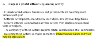 ii. Design is a pivotal software engineering activity.
- IT needs for individuals, businesses, and governments are becoming more
intricate each year.
- Software development, once done by individuals, now involves large teams.
- Modern software is embedded in diverse devices from electronics to medical
tools to weapons.
- The complexity of these systems requires careful consideration of all components.
- Designing these systems is crucial due to their interdependent nature and wide-
ranging applications
 