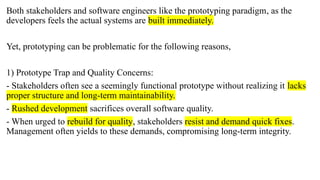 Both stakeholders and software engineers like the prototyping paradigm, as the
developers feels the actual systems are built immediately.
Yet, prototyping can be problematic for the following reasons,
1) Prototype Trap and Quality Concerns:
- Stakeholders often see a seemingly functional prototype without realizing it lacks
proper structure and long-term maintainability.
- Rushed development sacrifices overall software quality.
- When urged to rebuild for quality, stakeholders resist and demand quick fixes.
Management often yields to these demands, compromising long-term integrity.
 