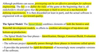Although problems can occur, prototyping can be an effective paradigm for software
engineering. The key is to define the rules of the game at the beginning; that is, all
stakeholders should agree that the prototype is built to serve as a mechanism for
defining requirements. It is then discarded (at least in part), and the actual software is
engineered with an eye toward quality.
The Spiral Model: The Spiral Model combines elements of both the Iterative and
Waterfall development models, in efforts to combine advantages of top-down and
bottom-up production.
- The Spiral Model has four phases – Identification, Design, Construct/Build, Evaluation
and Risk Analysis.
- The software project repeatedly passes through these phases in iterations called spirals.
- It provides the potential for rapid development of increasingly more complete versions
of the software.
 