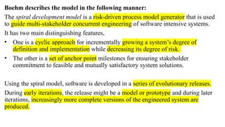 Boehm describes the model in the following manner:
The spiral development model is a risk-driven process model generator that is used
to guide multi-stakeholder concurrent engineering of software intensive systems.
It has two main distinguishing features,
• One is a cyclic approach for incrementally growing a system’s degree of
definition and implementation while decreasing its degree of risk.
• The other is a set of anchor point milestones for ensuring stakeholder
commitment to feasible and mutually satisfactory system solutions.
Using the spiral model, software is developed in a series of evolutionary releases.
During early iterations, the release might be a model or prototype and during later
iterations, increasingly more complete versions of the engineered system are
produced.
 