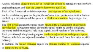 A spiral model is divided into a set of framework activities defined by the software
engineering team and uses the generic framework activities.
Each of the framework activities represent one segment of the spiral path.
As this evolutionary process begins, the software team performs activities that are
implied by a circuit around the spiral in a clockwise direction, beginning at the
center.
The first circuit around the spiral might result in the development of a product
specification; subsequent passes around the spiral might be used to develop a
prototype and then progressively more sophisticated versions of the software.
Each pass through the planning region results in adjustments to the project plan.
Cost and schedule are adjusted based on feedback derived from the customer after
delivery.
In addition, the project manager adjusts the planned number of iterations required
to complete the software.
 