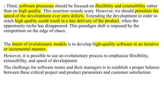 - Third, software processes should be focused on flexibility and extensibility rather
than on high quality. This assertion sounds scary. However, we should prioritize the
speed of the development over zero defects. Extending the development in order to
reach high quality could result in a late delivery of the product, when the
opportunity niche has disappeared. This paradigm shift is imposed by the
competition on the edge of chaos.
The intent of evolutionary models is to develop high-quality software in an iterative
or incremental manner.
However, it is possible to use an evolutionary process to emphasize flexibility,
extensibility, and speed of development.
The challenge for software teams and their managers is to establish a proper balance
between these critical project and product parameters and customer satisfaction.
 