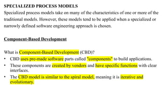 SPECIALIZED PROCESS MODELS
Specialized process models take on many of the characteristics of one or more of the
traditional models. However, these models tend to be applied when a specialized or
narrowly defined software engineering approach is chosen.
Component-Based Development
What is Component-Based Development (CBD)?
• CBD uses pre-made software parts called "components" to build applications.
• These components are created by vendors and have specific functions with clear
interfaces.
• The CBD model is similar to the spiral model, meaning it is iterative and
evolutionary.
 