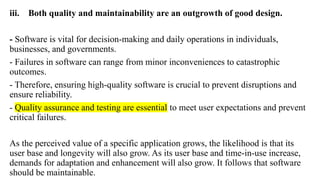 iii. Both quality and maintainability are an outgrowth of good design.
- Software is vital for decision-making and daily operations in individuals,
businesses, and governments.
- Failures in software can range from minor inconveniences to catastrophic
outcomes.
- Therefore, ensuring high-quality software is crucial to prevent disruptions and
ensure reliability.
- Quality assurance and testing are essential to meet user expectations and prevent
critical failures.
As the perceived value of a specific application grows, the likelihood is that its
user base and longevity will also grow. As its user base and time-in-use increase,
demands for adaptation and enhancement will also grow. It follows that software
should be maintainable.
 